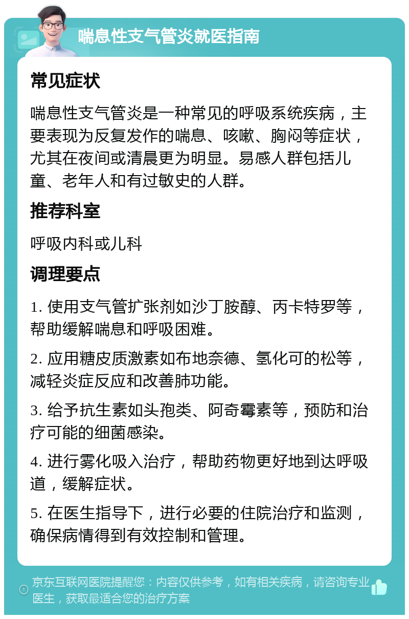 喘息性支气管炎就医指南 常见症状 喘息性支气管炎是一种常见的呼吸系统疾病，主要表现为反复发作的喘息、咳嗽、胸闷等症状，尤其在夜间或清晨更为明显。易感人群包括儿童、老年人和有过敏史的人群。 推荐科室 呼吸内科或儿科 调理要点 1. 使用支气管扩张剂如沙丁胺醇、丙卡特罗等，帮助缓解喘息和呼吸困难。 2. 应用糖皮质激素如布地奈德、氢化可的松等，减轻炎症反应和改善肺功能。 3. 给予抗生素如头孢类、阿奇霉素等，预防和治疗可能的细菌感染。 4. 进行雾化吸入治疗，帮助药物更好地到达呼吸道，缓解症状。 5. 在医生指导下，进行必要的住院治疗和监测，确保病情得到有效控制和管理。