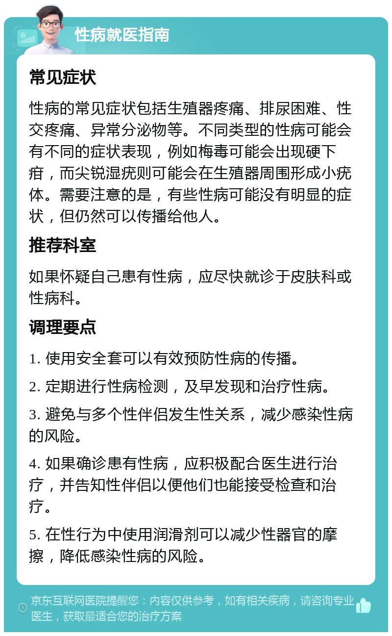 性病就医指南 常见症状 性病的常见症状包括生殖器疼痛、排尿困难、性交疼痛、异常分泌物等。不同类型的性病可能会有不同的症状表现，例如梅毒可能会出现硬下疳，而尖锐湿疣则可能会在生殖器周围形成小疣体。需要注意的是，有些性病可能没有明显的症状，但仍然可以传播给他人。 推荐科室 如果怀疑自己患有性病，应尽快就诊于皮肤科或性病科。 调理要点 1. 使用安全套可以有效预防性病的传播。 2. 定期进行性病检测，及早发现和治疗性病。 3. 避免与多个性伴侣发生性关系，减少感染性病的风险。 4. 如果确诊患有性病，应积极配合医生进行治疗，并告知性伴侣以便他们也能接受检查和治疗。 5. 在性行为中使用润滑剂可以减少性器官的摩擦，降低感染性病的风险。