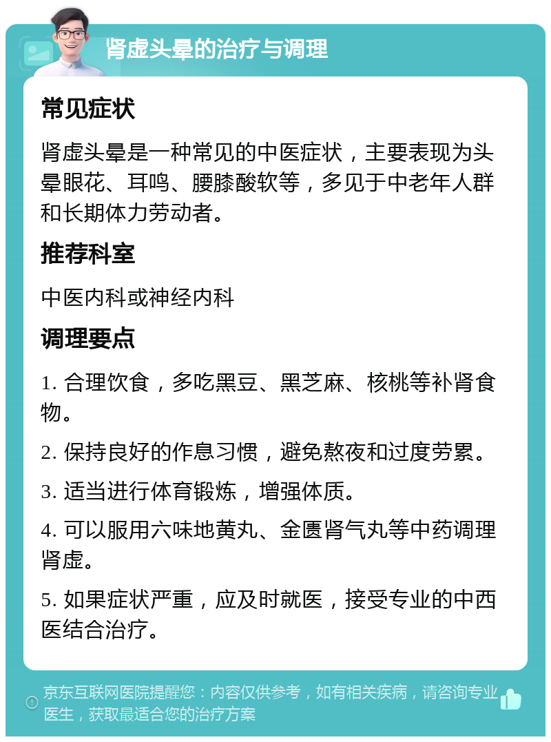 肾虚头晕的治疗与调理 常见症状 肾虚头晕是一种常见的中医症状，主要表现为头晕眼花、耳鸣、腰膝酸软等，多见于中老年人群和长期体力劳动者。 推荐科室 中医内科或神经内科 调理要点 1. 合理饮食，多吃黑豆、黑芝麻、核桃等补肾食物。 2. 保持良好的作息习惯，避免熬夜和过度劳累。 3. 适当进行体育锻炼，增强体质。 4. 可以服用六味地黄丸、金匮肾气丸等中药调理肾虚。 5. 如果症状严重，应及时就医，接受专业的中西医结合治疗。