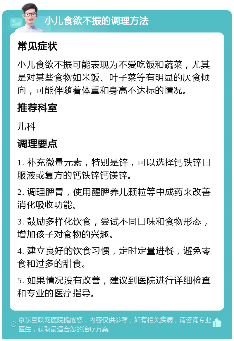 小儿食欲不振的调理方法 常见症状 小儿食欲不振可能表现为不爱吃饭和蔬菜，尤其是对某些食物如米饭、叶子菜等有明显的厌食倾向，可能伴随着体重和身高不达标的情况。 推荐科室 儿科 调理要点 1. 补充微量元素，特别是锌，可以选择钙铁锌口服液或复方的钙铁锌钙镁锌。 2. 调理脾胃，使用醒脾养儿颗粒等中成药来改善消化吸收功能。 3. 鼓励多样化饮食，尝试不同口味和食物形态，增加孩子对食物的兴趣。 4. 建立良好的饮食习惯，定时定量进餐，避免零食和过多的甜食。 5. 如果情况没有改善，建议到医院进行详细检查和专业的医疗指导。