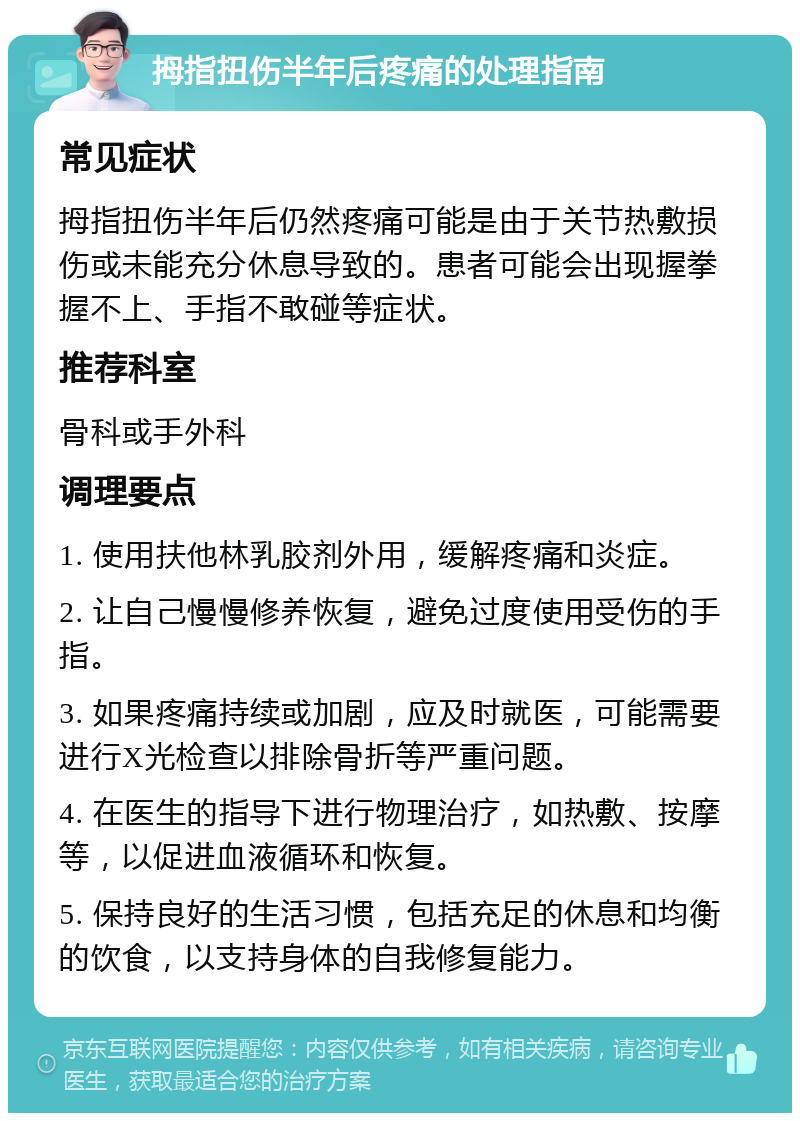 拇指扭伤半年后疼痛的处理指南 常见症状 拇指扭伤半年后仍然疼痛可能是由于关节热敷损伤或未能充分休息导致的。患者可能会出现握拳握不上、手指不敢碰等症状。 推荐科室 骨科或手外科 调理要点 1. 使用扶他林乳胶剂外用，缓解疼痛和炎症。 2. 让自己慢慢修养恢复，避免过度使用受伤的手指。 3. 如果疼痛持续或加剧，应及时就医，可能需要进行X光检查以排除骨折等严重问题。 4. 在医生的指导下进行物理治疗，如热敷、按摩等，以促进血液循环和恢复。 5. 保持良好的生活习惯，包括充足的休息和均衡的饮食，以支持身体的自我修复能力。