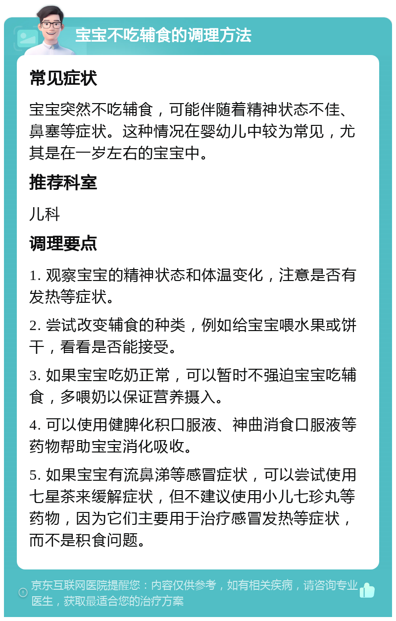 宝宝不吃辅食的调理方法 常见症状 宝宝突然不吃辅食，可能伴随着精神状态不佳、鼻塞等症状。这种情况在婴幼儿中较为常见，尤其是在一岁左右的宝宝中。 推荐科室 儿科 调理要点 1. 观察宝宝的精神状态和体温变化，注意是否有发热等症状。 2. 尝试改变辅食的种类，例如给宝宝喂水果或饼干，看看是否能接受。 3. 如果宝宝吃奶正常，可以暂时不强迫宝宝吃辅食，多喂奶以保证营养摄入。 4. 可以使用健脾化积口服液、神曲消食口服液等药物帮助宝宝消化吸收。 5. 如果宝宝有流鼻涕等感冒症状，可以尝试使用七星茶来缓解症状，但不建议使用小儿七珍丸等药物，因为它们主要用于治疗感冒发热等症状，而不是积食问题。