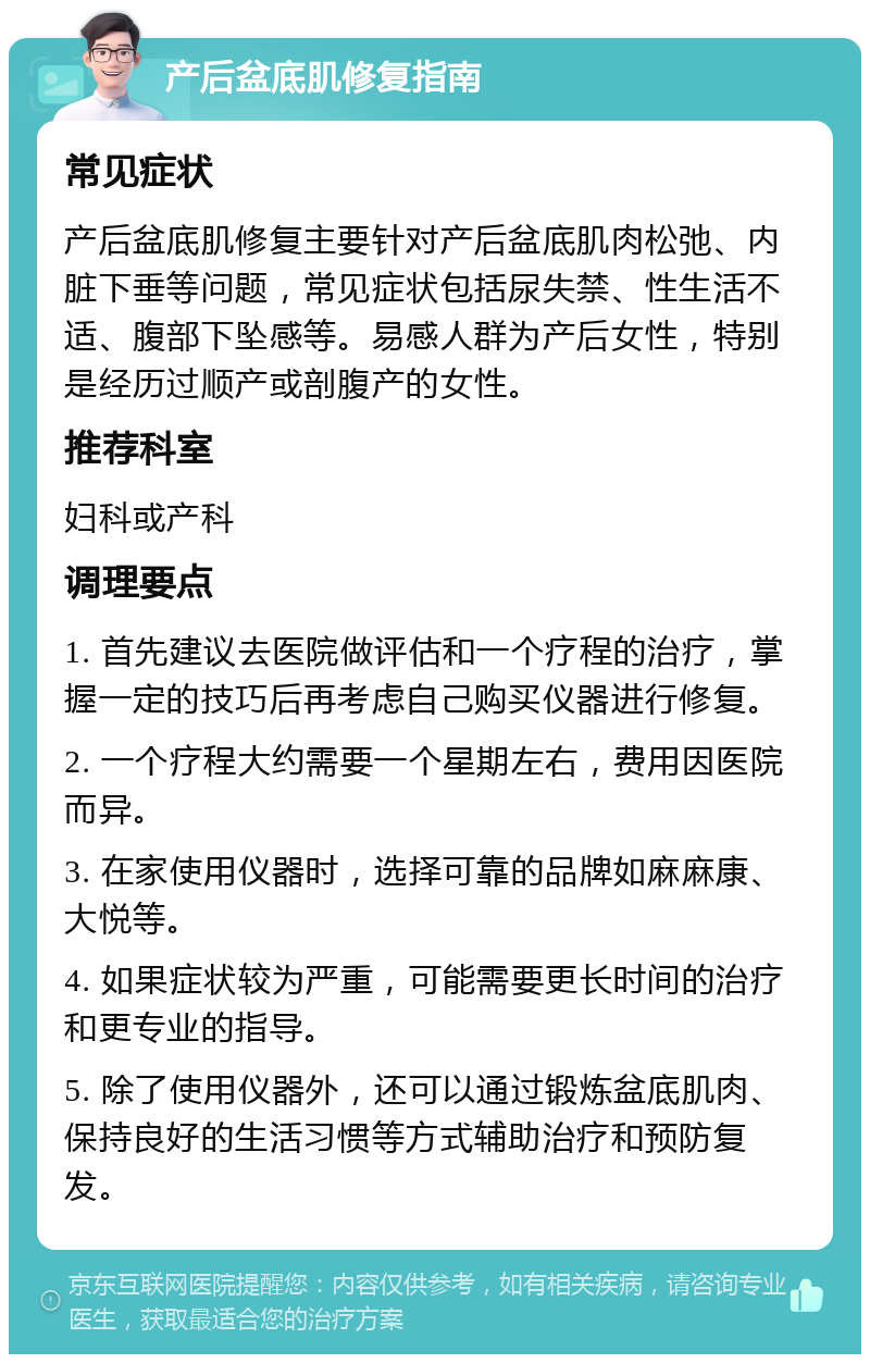 产后盆底肌修复指南 常见症状 产后盆底肌修复主要针对产后盆底肌肉松弛、内脏下垂等问题，常见症状包括尿失禁、性生活不适、腹部下坠感等。易感人群为产后女性，特别是经历过顺产或剖腹产的女性。 推荐科室 妇科或产科 调理要点 1. 首先建议去医院做评估和一个疗程的治疗，掌握一定的技巧后再考虑自己购买仪器进行修复。 2. 一个疗程大约需要一个星期左右，费用因医院而异。 3. 在家使用仪器时，选择可靠的品牌如麻麻康、大悦等。 4. 如果症状较为严重，可能需要更长时间的治疗和更专业的指导。 5. 除了使用仪器外，还可以通过锻炼盆底肌肉、保持良好的生活习惯等方式辅助治疗和预防复发。