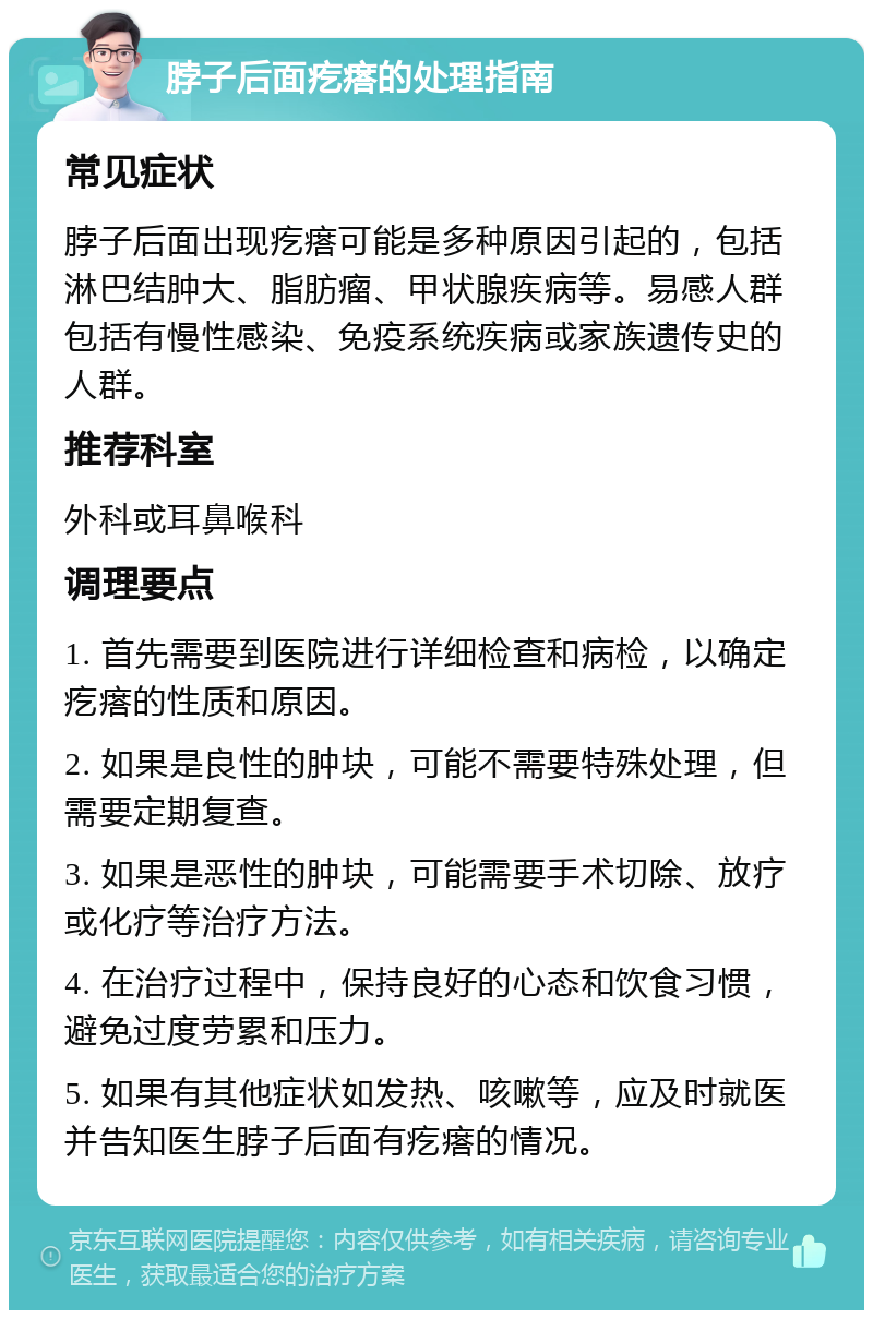 脖子后面疙瘩的处理指南 常见症状 脖子后面出现疙瘩可能是多种原因引起的，包括淋巴结肿大、脂肪瘤、甲状腺疾病等。易感人群包括有慢性感染、免疫系统疾病或家族遗传史的人群。 推荐科室 外科或耳鼻喉科 调理要点 1. 首先需要到医院进行详细检查和病检，以确定疙瘩的性质和原因。 2. 如果是良性的肿块，可能不需要特殊处理，但需要定期复查。 3. 如果是恶性的肿块，可能需要手术切除、放疗或化疗等治疗方法。 4. 在治疗过程中，保持良好的心态和饮食习惯，避免过度劳累和压力。 5. 如果有其他症状如发热、咳嗽等，应及时就医并告知医生脖子后面有疙瘩的情况。