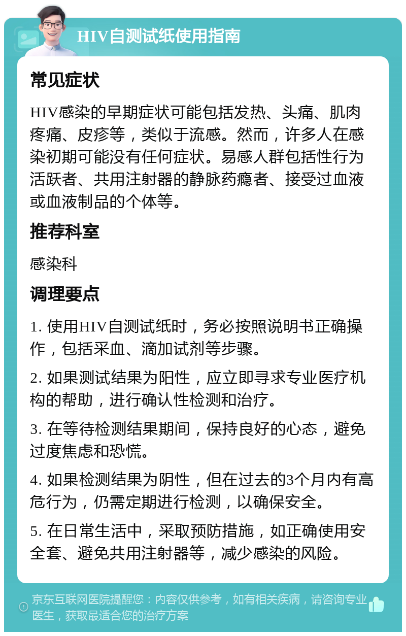 HIV自测试纸使用指南 常见症状 HIV感染的早期症状可能包括发热、头痛、肌肉疼痛、皮疹等，类似于流感。然而，许多人在感染初期可能没有任何症状。易感人群包括性行为活跃者、共用注射器的静脉药瘾者、接受过血液或血液制品的个体等。 推荐科室 感染科 调理要点 1. 使用HIV自测试纸时，务必按照说明书正确操作，包括采血、滴加试剂等步骤。 2. 如果测试结果为阳性，应立即寻求专业医疗机构的帮助，进行确认性检测和治疗。 3. 在等待检测结果期间，保持良好的心态，避免过度焦虑和恐慌。 4. 如果检测结果为阴性，但在过去的3个月内有高危行为，仍需定期进行检测，以确保安全。 5. 在日常生活中，采取预防措施，如正确使用安全套、避免共用注射器等，减少感染的风险。