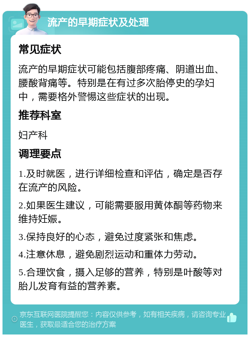 流产的早期症状及处理 常见症状 流产的早期症状可能包括腹部疼痛、阴道出血、腰酸背痛等。特别是在有过多次胎停史的孕妇中，需要格外警惕这些症状的出现。 推荐科室 妇产科 调理要点 1.及时就医，进行详细检查和评估，确定是否存在流产的风险。 2.如果医生建议，可能需要服用黄体酮等药物来维持妊娠。 3.保持良好的心态，避免过度紧张和焦虑。 4.注意休息，避免剧烈运动和重体力劳动。 5.合理饮食，摄入足够的营养，特别是叶酸等对胎儿发育有益的营养素。