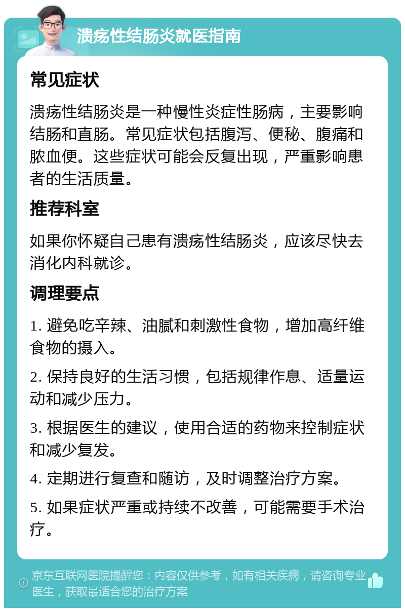 溃疡性结肠炎就医指南 常见症状 溃疡性结肠炎是一种慢性炎症性肠病，主要影响结肠和直肠。常见症状包括腹泻、便秘、腹痛和脓血便。这些症状可能会反复出现，严重影响患者的生活质量。 推荐科室 如果你怀疑自己患有溃疡性结肠炎，应该尽快去消化内科就诊。 调理要点 1. 避免吃辛辣、油腻和刺激性食物，增加高纤维食物的摄入。 2. 保持良好的生活习惯，包括规律作息、适量运动和减少压力。 3. 根据医生的建议，使用合适的药物来控制症状和减少复发。 4. 定期进行复查和随访，及时调整治疗方案。 5. 如果症状严重或持续不改善，可能需要手术治疗。