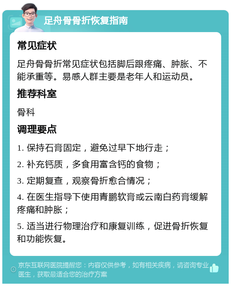 足舟骨骨折恢复指南 常见症状 足舟骨骨折常见症状包括脚后跟疼痛、肿胀、不能承重等。易感人群主要是老年人和运动员。 推荐科室 骨科 调理要点 1. 保持石膏固定，避免过早下地行走； 2. 补充钙质，多食用富含钙的食物； 3. 定期复查，观察骨折愈合情况； 4. 在医生指导下使用青鹏软膏或云南白药膏缓解疼痛和肿胀； 5. 适当进行物理治疗和康复训练，促进骨折恢复和功能恢复。