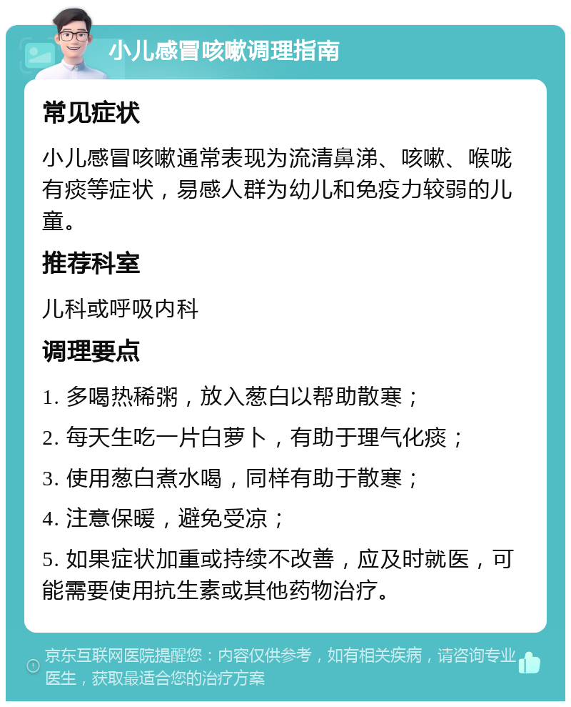 小儿感冒咳嗽调理指南 常见症状 小儿感冒咳嗽通常表现为流清鼻涕、咳嗽、喉咙有痰等症状，易感人群为幼儿和免疫力较弱的儿童。 推荐科室 儿科或呼吸内科 调理要点 1. 多喝热稀粥，放入葱白以帮助散寒； 2. 每天生吃一片白萝卜，有助于理气化痰； 3. 使用葱白煮水喝，同样有助于散寒； 4. 注意保暖，避免受凉； 5. 如果症状加重或持续不改善，应及时就医，可能需要使用抗生素或其他药物治疗。