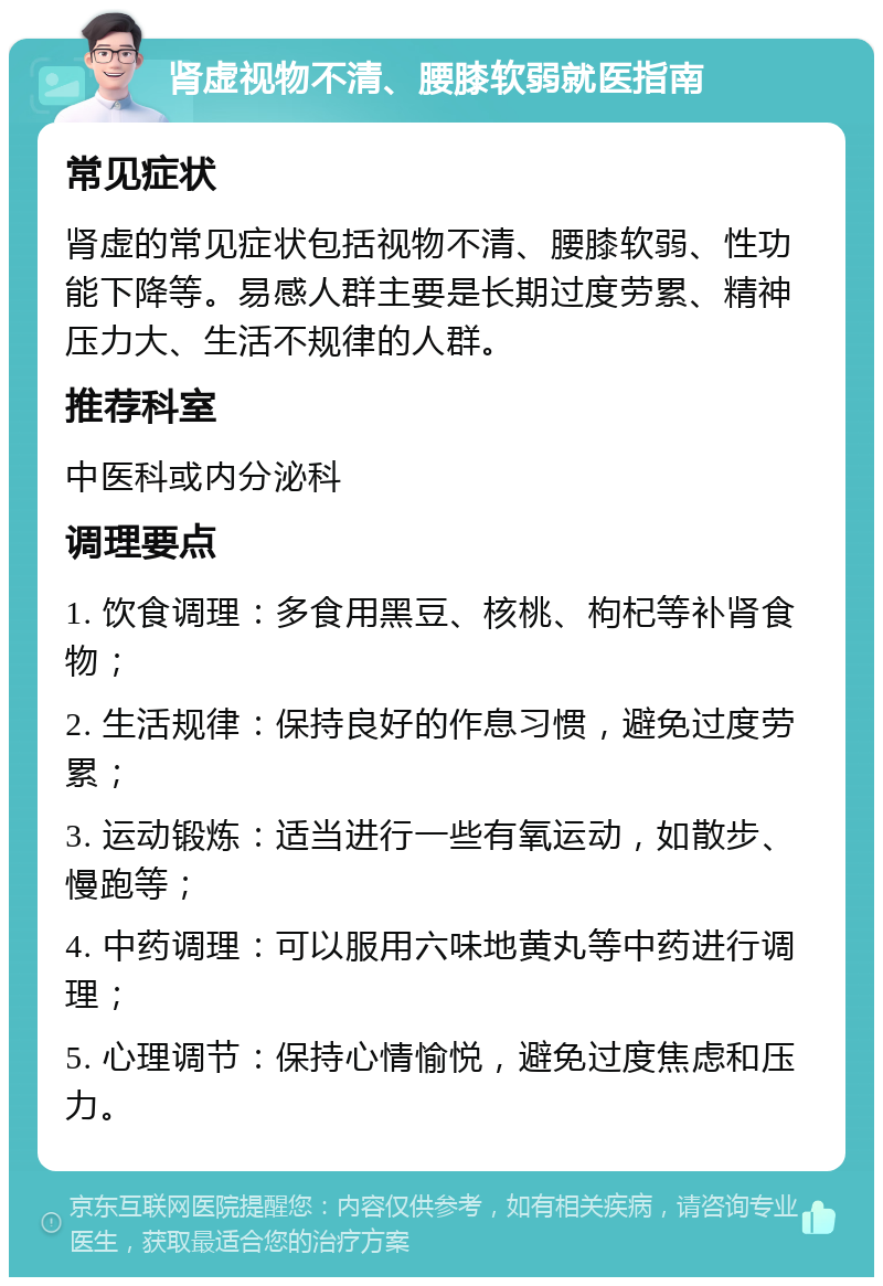 肾虚视物不清、腰膝软弱就医指南 常见症状 肾虚的常见症状包括视物不清、腰膝软弱、性功能下降等。易感人群主要是长期过度劳累、精神压力大、生活不规律的人群。 推荐科室 中医科或内分泌科 调理要点 1. 饮食调理：多食用黑豆、核桃、枸杞等补肾食物； 2. 生活规律：保持良好的作息习惯，避免过度劳累； 3. 运动锻炼：适当进行一些有氧运动，如散步、慢跑等； 4. 中药调理：可以服用六味地黄丸等中药进行调理； 5. 心理调节：保持心情愉悦，避免过度焦虑和压力。