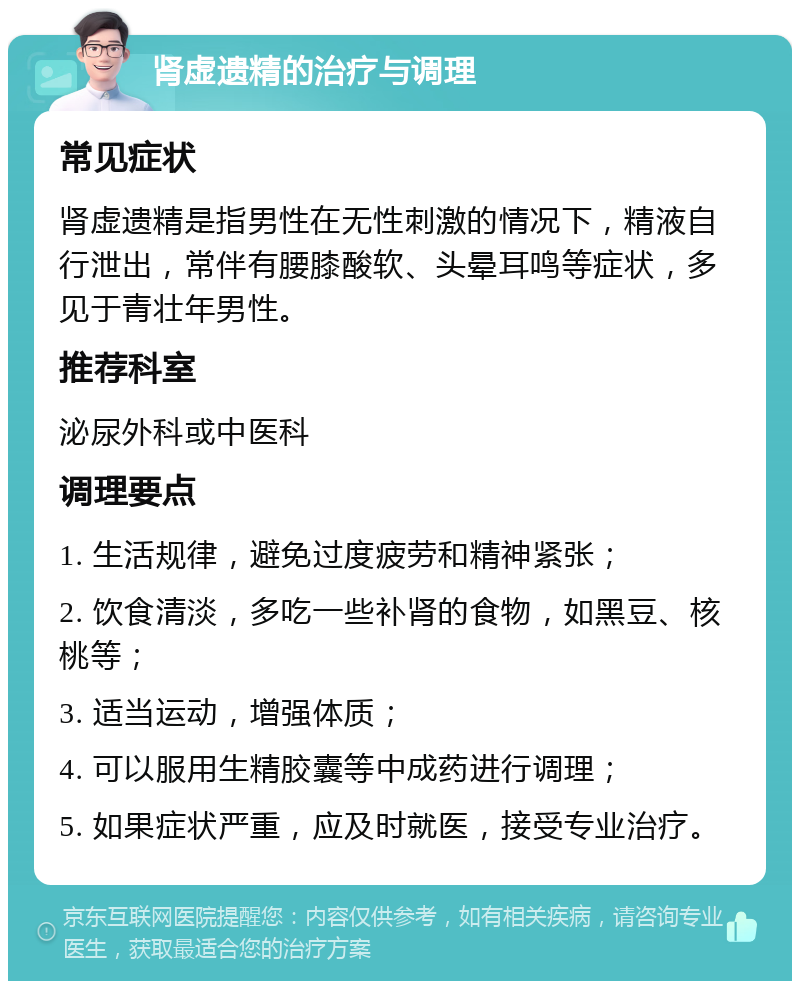 肾虚遗精的治疗与调理 常见症状 肾虚遗精是指男性在无性刺激的情况下，精液自行泄出，常伴有腰膝酸软、头晕耳鸣等症状，多见于青壮年男性。 推荐科室 泌尿外科或中医科 调理要点 1. 生活规律，避免过度疲劳和精神紧张； 2. 饮食清淡，多吃一些补肾的食物，如黑豆、核桃等； 3. 适当运动，增强体质； 4. 可以服用生精胶囊等中成药进行调理； 5. 如果症状严重，应及时就医，接受专业治疗。