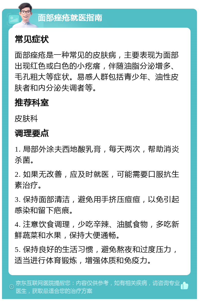 面部痤疮就医指南 常见症状 面部痤疮是一种常见的皮肤病，主要表现为面部出现红色或白色的小疙瘩，伴随油脂分泌增多、毛孔粗大等症状。易感人群包括青少年、油性皮肤者和内分泌失调者等。 推荐科室 皮肤科 调理要点 1. 局部外涂夫西地酸乳膏，每天两次，帮助消炎杀菌。 2. 如果无改善，应及时就医，可能需要口服抗生素治疗。 3. 保持面部清洁，避免用手挤压痘痘，以免引起感染和留下疤痕。 4. 注意饮食调理，少吃辛辣、油腻食物，多吃新鲜蔬菜和水果，保持大便通畅。 5. 保持良好的生活习惯，避免熬夜和过度压力，适当进行体育锻炼，增强体质和免疫力。