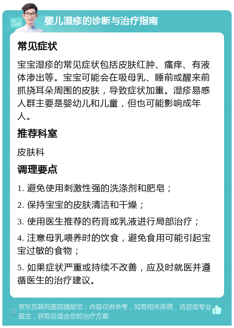 婴儿湿疹的诊断与治疗指南 常见症状 宝宝湿疹的常见症状包括皮肤红肿、瘙痒、有液体渗出等。宝宝可能会在吸母乳、睡前或醒来前抓挠耳朵周围的皮肤，导致症状加重。湿疹易感人群主要是婴幼儿和儿童，但也可能影响成年人。 推荐科室 皮肤科 调理要点 1. 避免使用刺激性强的洗涤剂和肥皂； 2. 保持宝宝的皮肤清洁和干燥； 3. 使用医生推荐的药膏或乳液进行局部治疗； 4. 注意母乳喂养时的饮食，避免食用可能引起宝宝过敏的食物； 5. 如果症状严重或持续不改善，应及时就医并遵循医生的治疗建议。