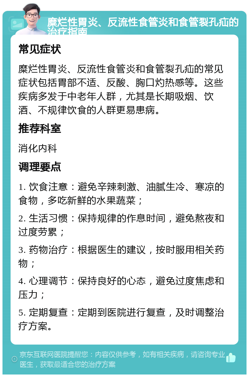 糜烂性胃炎、反流性食管炎和食管裂孔疝的治疗指南 常见症状 糜烂性胃炎、反流性食管炎和食管裂孔疝的常见症状包括胃部不适、反酸、胸口灼热感等。这些疾病多发于中老年人群，尤其是长期吸烟、饮酒、不规律饮食的人群更易患病。 推荐科室 消化内科 调理要点 1. 饮食注意：避免辛辣刺激、油腻生冷、寒凉的食物，多吃新鲜的水果蔬菜； 2. 生活习惯：保持规律的作息时间，避免熬夜和过度劳累； 3. 药物治疗：根据医生的建议，按时服用相关药物； 4. 心理调节：保持良好的心态，避免过度焦虑和压力； 5. 定期复查：定期到医院进行复查，及时调整治疗方案。