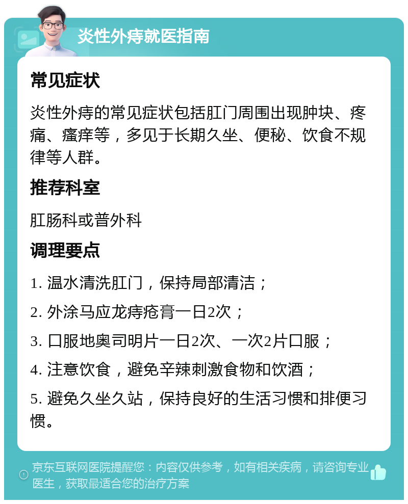 炎性外痔就医指南 常见症状 炎性外痔的常见症状包括肛门周围出现肿块、疼痛、瘙痒等，多见于长期久坐、便秘、饮食不规律等人群。 推荐科室 肛肠科或普外科 调理要点 1. 温水清洗肛门，保持局部清洁； 2. 外涂马应龙痔疮膏一日2次； 3. 口服地奥司明片一日2次、一次2片口服； 4. 注意饮食，避免辛辣刺激食物和饮酒； 5. 避免久坐久站，保持良好的生活习惯和排便习惯。