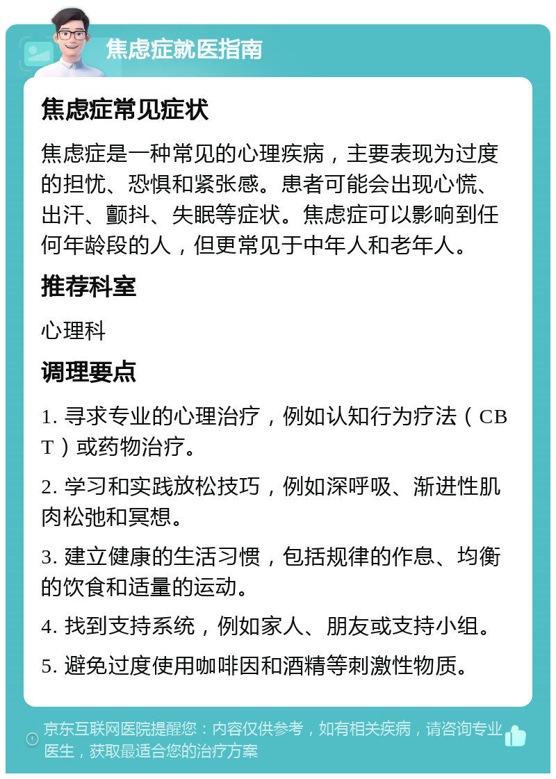 焦虑症就医指南 焦虑症常见症状 焦虑症是一种常见的心理疾病，主要表现为过度的担忧、恐惧和紧张感。患者可能会出现心慌、出汗、颤抖、失眠等症状。焦虑症可以影响到任何年龄段的人，但更常见于中年人和老年人。 推荐科室 心理科 调理要点 1. 寻求专业的心理治疗，例如认知行为疗法（CBT）或药物治疗。 2. 学习和实践放松技巧，例如深呼吸、渐进性肌肉松弛和冥想。 3. 建立健康的生活习惯，包括规律的作息、均衡的饮食和适量的运动。 4. 找到支持系统，例如家人、朋友或支持小组。 5. 避免过度使用咖啡因和酒精等刺激性物质。