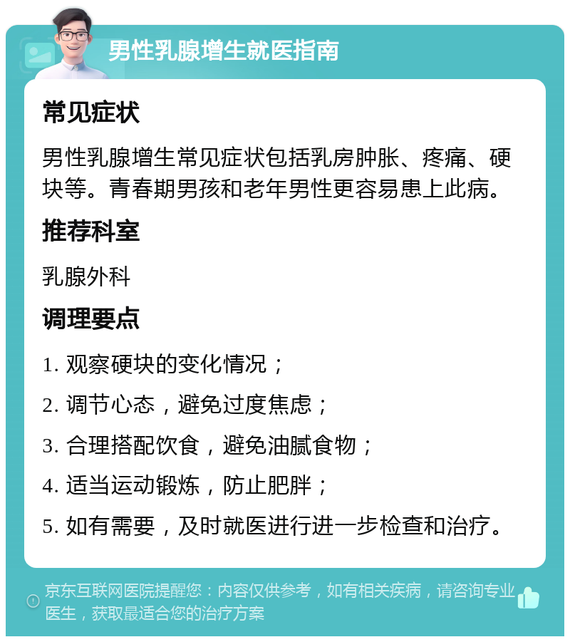 男性乳腺增生就医指南 常见症状 男性乳腺增生常见症状包括乳房肿胀、疼痛、硬块等。青春期男孩和老年男性更容易患上此病。 推荐科室 乳腺外科 调理要点 1. 观察硬块的变化情况； 2. 调节心态，避免过度焦虑； 3. 合理搭配饮食，避免油腻食物； 4. 适当运动锻炼，防止肥胖； 5. 如有需要，及时就医进行进一步检查和治疗。