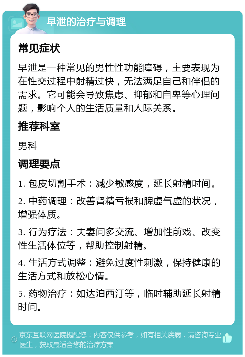 早泄的治疗与调理 常见症状 早泄是一种常见的男性性功能障碍，主要表现为在性交过程中射精过快，无法满足自己和伴侣的需求。它可能会导致焦虑、抑郁和自卑等心理问题，影响个人的生活质量和人际关系。 推荐科室 男科 调理要点 1. 包皮切割手术：减少敏感度，延长射精时间。 2. 中药调理：改善肾精亏损和脾虚气虚的状况，增强体质。 3. 行为疗法：夫妻间多交流、增加性前戏、改变性生活体位等，帮助控制射精。 4. 生活方式调整：避免过度性刺激，保持健康的生活方式和放松心情。 5. 药物治疗：如达泊西汀等，临时辅助延长射精时间。