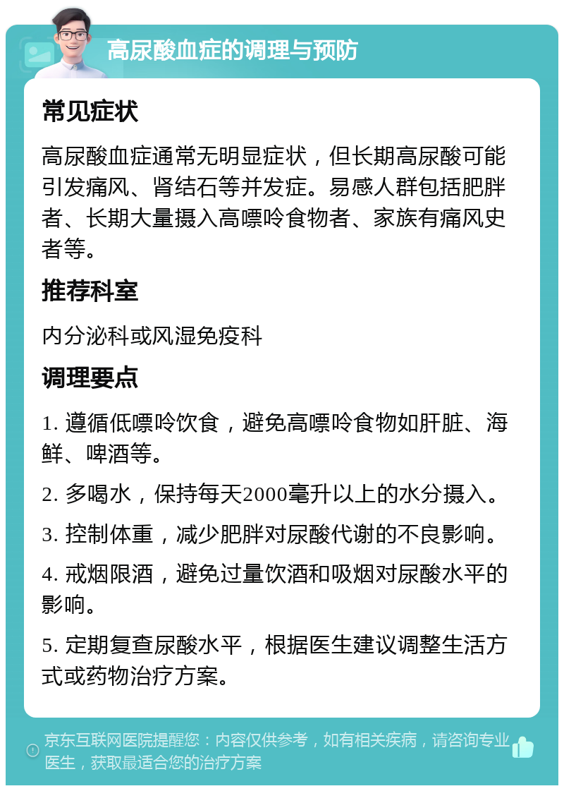 高尿酸血症的调理与预防 常见症状 高尿酸血症通常无明显症状，但长期高尿酸可能引发痛风、肾结石等并发症。易感人群包括肥胖者、长期大量摄入高嘌呤食物者、家族有痛风史者等。 推荐科室 内分泌科或风湿免疫科 调理要点 1. 遵循低嘌呤饮食，避免高嘌呤食物如肝脏、海鲜、啤酒等。 2. 多喝水，保持每天2000毫升以上的水分摄入。 3. 控制体重，减少肥胖对尿酸代谢的不良影响。 4. 戒烟限酒，避免过量饮酒和吸烟对尿酸水平的影响。 5. 定期复查尿酸水平，根据医生建议调整生活方式或药物治疗方案。