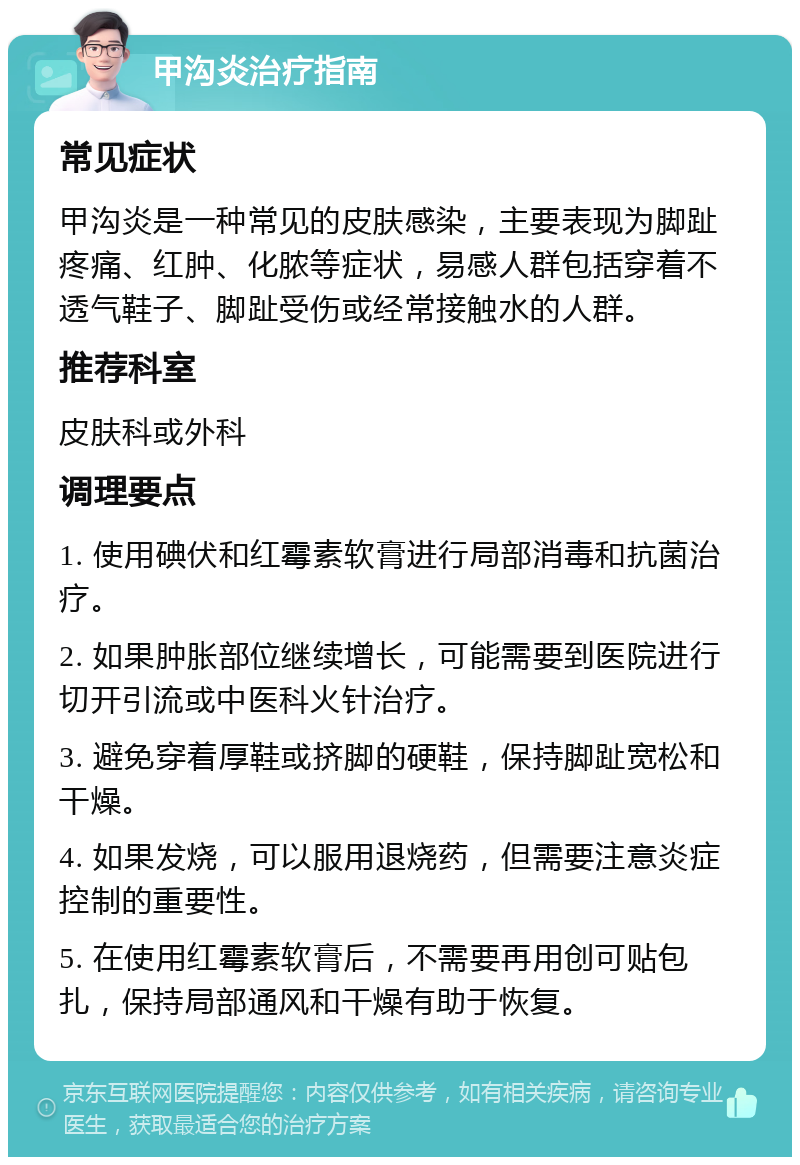 甲沟炎治疗指南 常见症状 甲沟炎是一种常见的皮肤感染，主要表现为脚趾疼痛、红肿、化脓等症状，易感人群包括穿着不透气鞋子、脚趾受伤或经常接触水的人群。 推荐科室 皮肤科或外科 调理要点 1. 使用碘伏和红霉素软膏进行局部消毒和抗菌治疗。 2. 如果肿胀部位继续增长，可能需要到医院进行切开引流或中医科火针治疗。 3. 避免穿着厚鞋或挤脚的硬鞋，保持脚趾宽松和干燥。 4. 如果发烧，可以服用退烧药，但需要注意炎症控制的重要性。 5. 在使用红霉素软膏后，不需要再用创可贴包扎，保持局部通风和干燥有助于恢复。