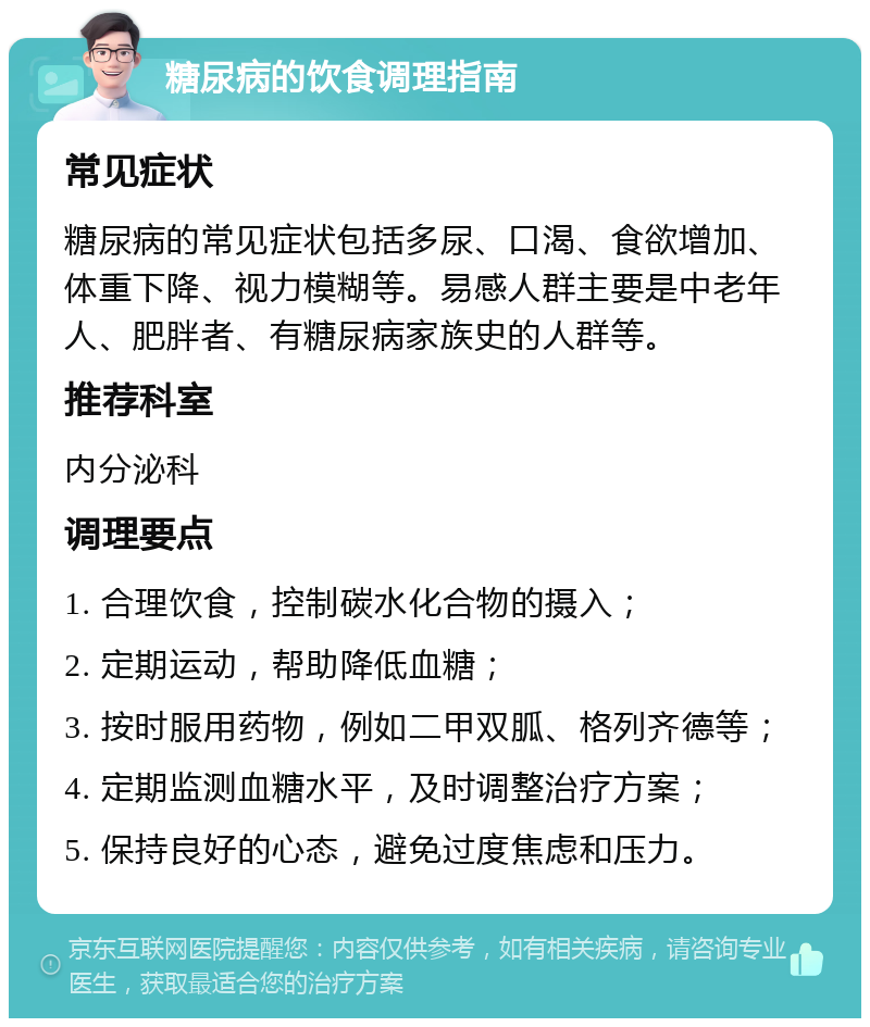 糖尿病的饮食调理指南 常见症状 糖尿病的常见症状包括多尿、口渴、食欲增加、体重下降、视力模糊等。易感人群主要是中老年人、肥胖者、有糖尿病家族史的人群等。 推荐科室 内分泌科 调理要点 1. 合理饮食，控制碳水化合物的摄入； 2. 定期运动，帮助降低血糖； 3. 按时服用药物，例如二甲双胍、格列齐德等； 4. 定期监测血糖水平，及时调整治疗方案； 5. 保持良好的心态，避免过度焦虑和压力。