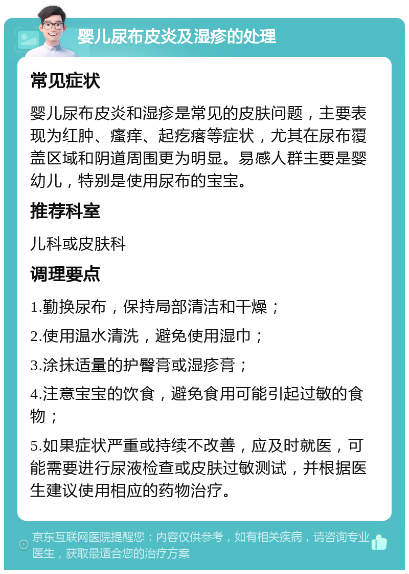 婴儿尿布皮炎及湿疹的处理 常见症状 婴儿尿布皮炎和湿疹是常见的皮肤问题，主要表现为红肿、瘙痒、起疙瘩等症状，尤其在尿布覆盖区域和阴道周围更为明显。易感人群主要是婴幼儿，特别是使用尿布的宝宝。 推荐科室 儿科或皮肤科 调理要点 1.勤换尿布，保持局部清洁和干燥； 2.使用温水清洗，避免使用湿巾； 3.涂抹适量的护臀膏或湿疹膏； 4.注意宝宝的饮食，避免食用可能引起过敏的食物； 5.如果症状严重或持续不改善，应及时就医，可能需要进行尿液检查或皮肤过敏测试，并根据医生建议使用相应的药物治疗。