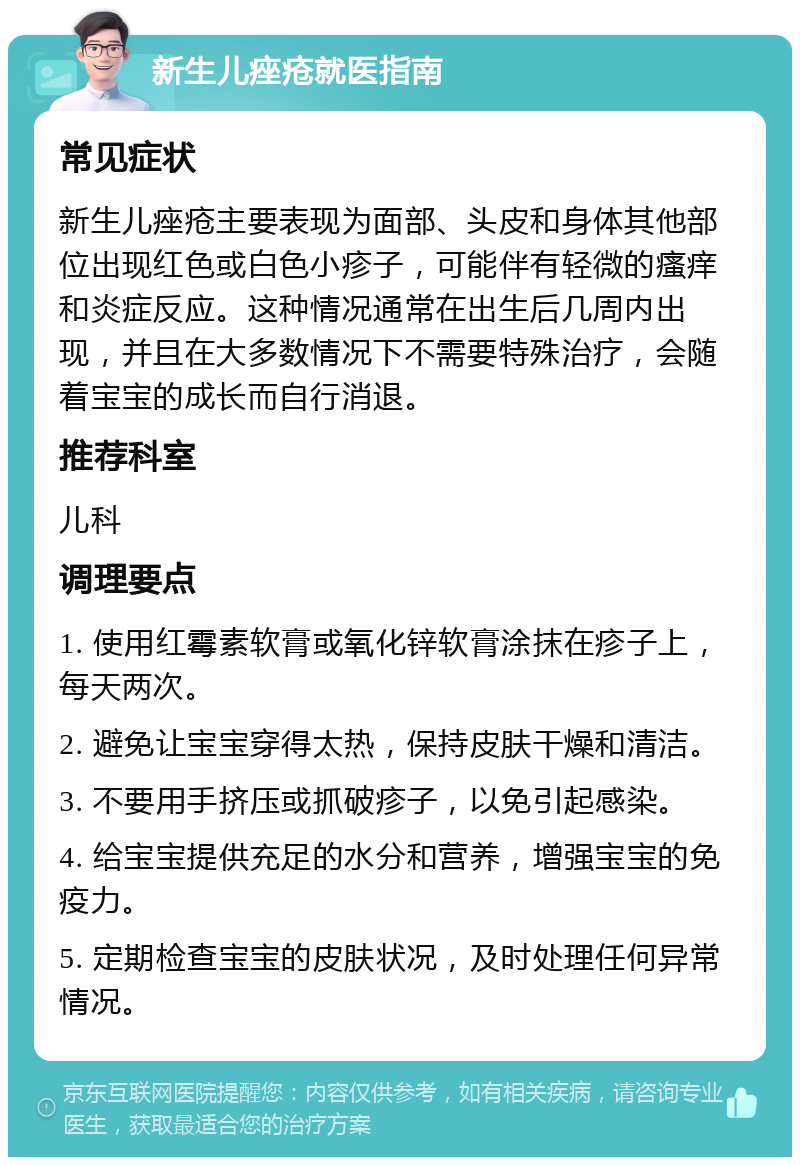 新生儿痤疮就医指南 常见症状 新生儿痤疮主要表现为面部、头皮和身体其他部位出现红色或白色小疹子，可能伴有轻微的瘙痒和炎症反应。这种情况通常在出生后几周内出现，并且在大多数情况下不需要特殊治疗，会随着宝宝的成长而自行消退。 推荐科室 儿科 调理要点 1. 使用红霉素软膏或氧化锌软膏涂抹在疹子上，每天两次。 2. 避免让宝宝穿得太热，保持皮肤干燥和清洁。 3. 不要用手挤压或抓破疹子，以免引起感染。 4. 给宝宝提供充足的水分和营养，增强宝宝的免疫力。 5. 定期检查宝宝的皮肤状况，及时处理任何异常情况。