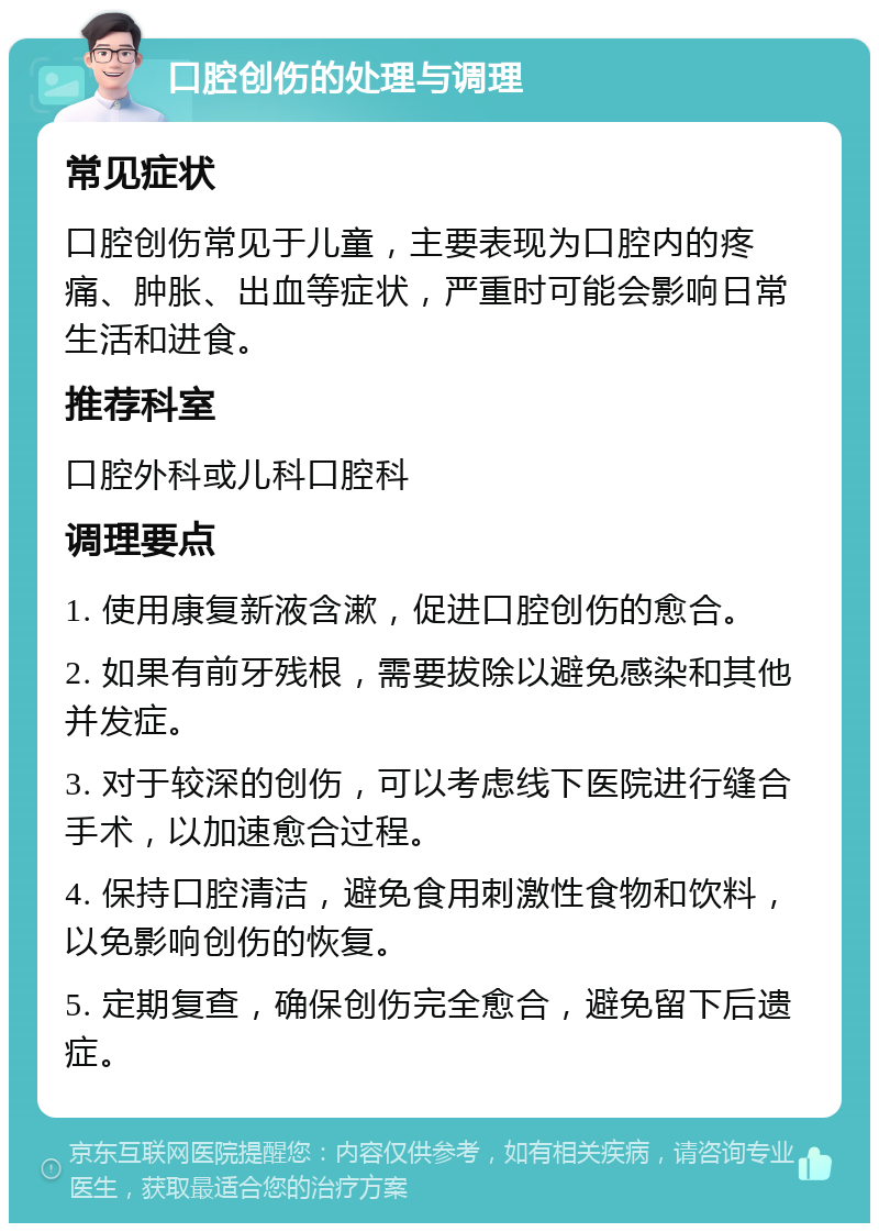 口腔创伤的处理与调理 常见症状 口腔创伤常见于儿童，主要表现为口腔内的疼痛、肿胀、出血等症状，严重时可能会影响日常生活和进食。 推荐科室 口腔外科或儿科口腔科 调理要点 1. 使用康复新液含漱，促进口腔创伤的愈合。 2. 如果有前牙残根，需要拔除以避免感染和其他并发症。 3. 对于较深的创伤，可以考虑线下医院进行缝合手术，以加速愈合过程。 4. 保持口腔清洁，避免食用刺激性食物和饮料，以免影响创伤的恢复。 5. 定期复查，确保创伤完全愈合，避免留下后遗症。