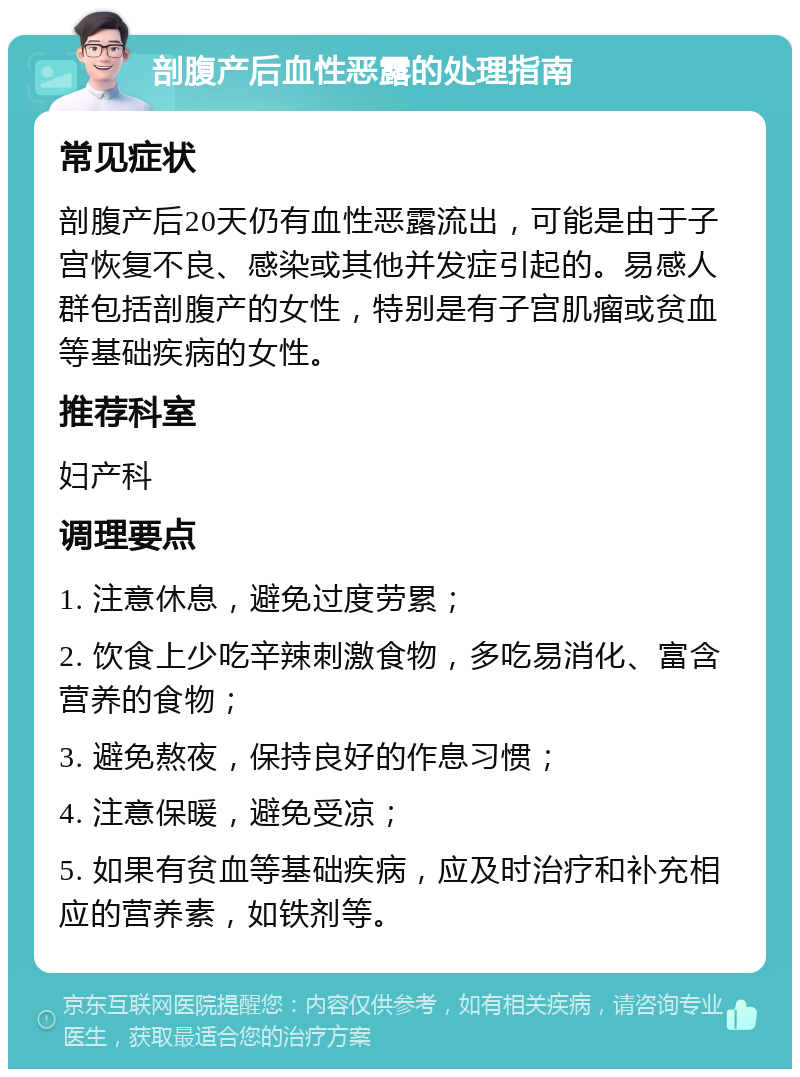 剖腹产后血性恶露的处理指南 常见症状 剖腹产后20天仍有血性恶露流出，可能是由于子宫恢复不良、感染或其他并发症引起的。易感人群包括剖腹产的女性，特别是有子宫肌瘤或贫血等基础疾病的女性。 推荐科室 妇产科 调理要点 1. 注意休息，避免过度劳累； 2. 饮食上少吃辛辣刺激食物，多吃易消化、富含营养的食物； 3. 避免熬夜，保持良好的作息习惯； 4. 注意保暖，避免受凉； 5. 如果有贫血等基础疾病，应及时治疗和补充相应的营养素，如铁剂等。