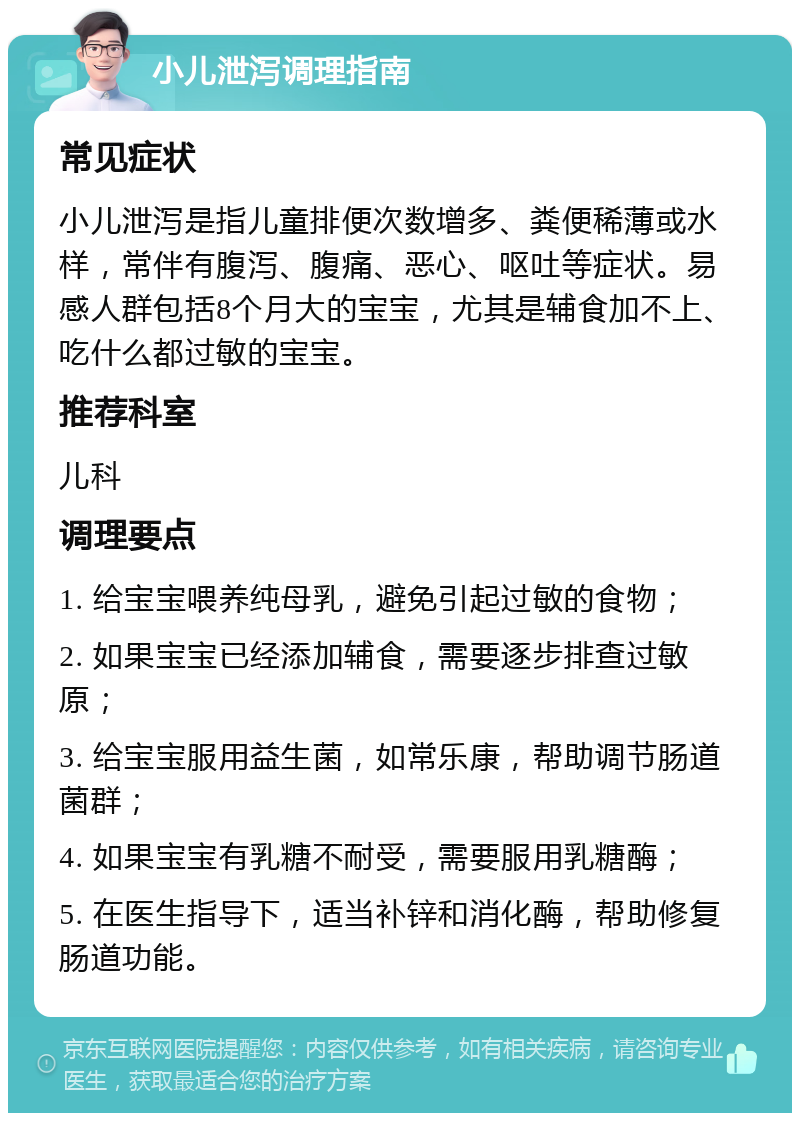 小儿泄泻调理指南 常见症状 小儿泄泻是指儿童排便次数增多、粪便稀薄或水样，常伴有腹泻、腹痛、恶心、呕吐等症状。易感人群包括8个月大的宝宝，尤其是辅食加不上、吃什么都过敏的宝宝。 推荐科室 儿科 调理要点 1. 给宝宝喂养纯母乳，避免引起过敏的食物； 2. 如果宝宝已经添加辅食，需要逐步排查过敏原； 3. 给宝宝服用益生菌，如常乐康，帮助调节肠道菌群； 4. 如果宝宝有乳糖不耐受，需要服用乳糖酶； 5. 在医生指导下，适当补锌和消化酶，帮助修复肠道功能。