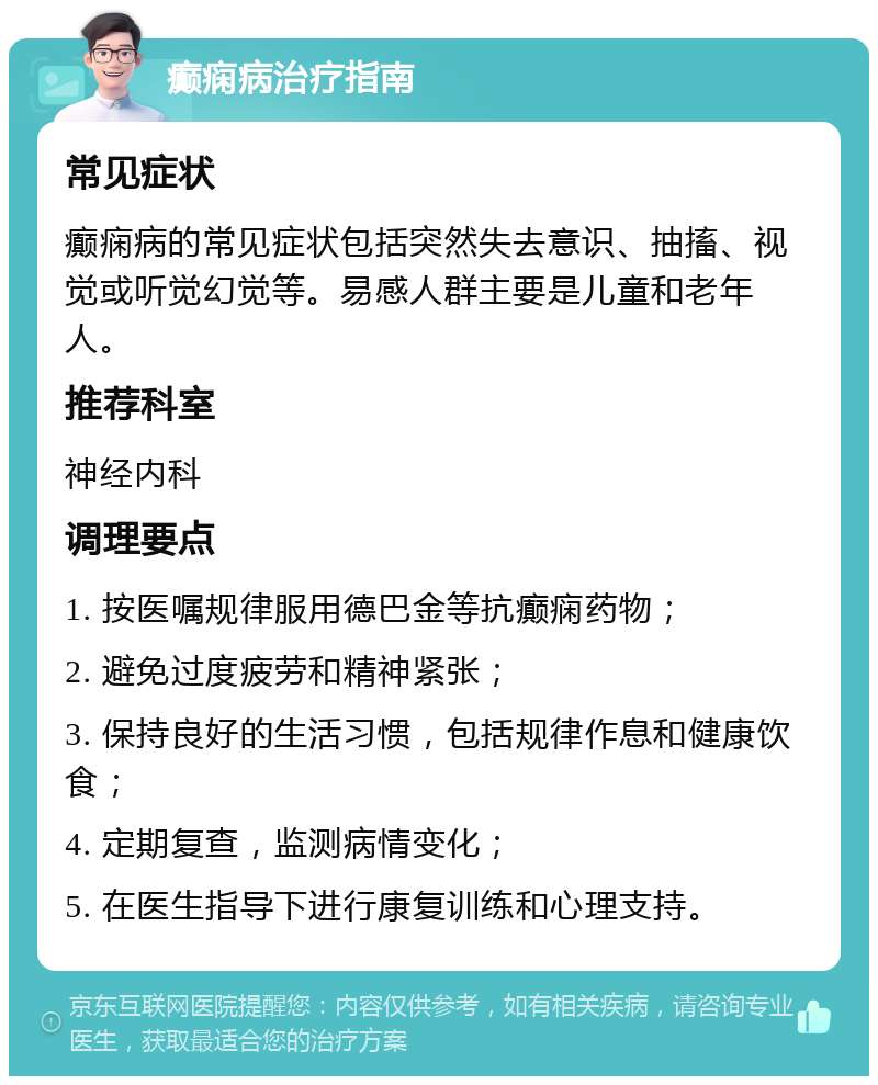 癫痫病治疗指南 常见症状 癫痫病的常见症状包括突然失去意识、抽搐、视觉或听觉幻觉等。易感人群主要是儿童和老年人。 推荐科室 神经内科 调理要点 1. 按医嘱规律服用德巴金等抗癫痫药物； 2. 避免过度疲劳和精神紧张； 3. 保持良好的生活习惯，包括规律作息和健康饮食； 4. 定期复查，监测病情变化； 5. 在医生指导下进行康复训练和心理支持。