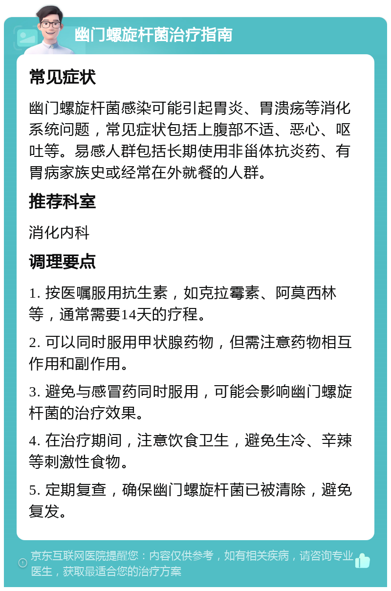 幽门螺旋杆菌治疗指南 常见症状 幽门螺旋杆菌感染可能引起胃炎、胃溃疡等消化系统问题，常见症状包括上腹部不适、恶心、呕吐等。易感人群包括长期使用非甾体抗炎药、有胃病家族史或经常在外就餐的人群。 推荐科室 消化内科 调理要点 1. 按医嘱服用抗生素，如克拉霉素、阿莫西林等，通常需要14天的疗程。 2. 可以同时服用甲状腺药物，但需注意药物相互作用和副作用。 3. 避免与感冒药同时服用，可能会影响幽门螺旋杆菌的治疗效果。 4. 在治疗期间，注意饮食卫生，避免生冷、辛辣等刺激性食物。 5. 定期复查，确保幽门螺旋杆菌已被清除，避免复发。