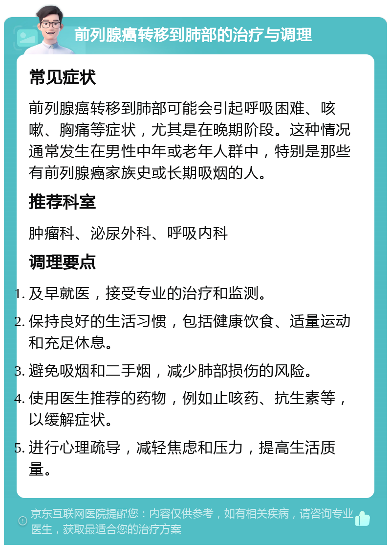 前列腺癌转移到肺部的治疗与调理 常见症状 前列腺癌转移到肺部可能会引起呼吸困难、咳嗽、胸痛等症状，尤其是在晚期阶段。这种情况通常发生在男性中年或老年人群中，特别是那些有前列腺癌家族史或长期吸烟的人。 推荐科室 肿瘤科、泌尿外科、呼吸内科 调理要点 及早就医，接受专业的治疗和监测。 保持良好的生活习惯，包括健康饮食、适量运动和充足休息。 避免吸烟和二手烟，减少肺部损伤的风险。 使用医生推荐的药物，例如止咳药、抗生素等，以缓解症状。 进行心理疏导，减轻焦虑和压力，提高生活质量。