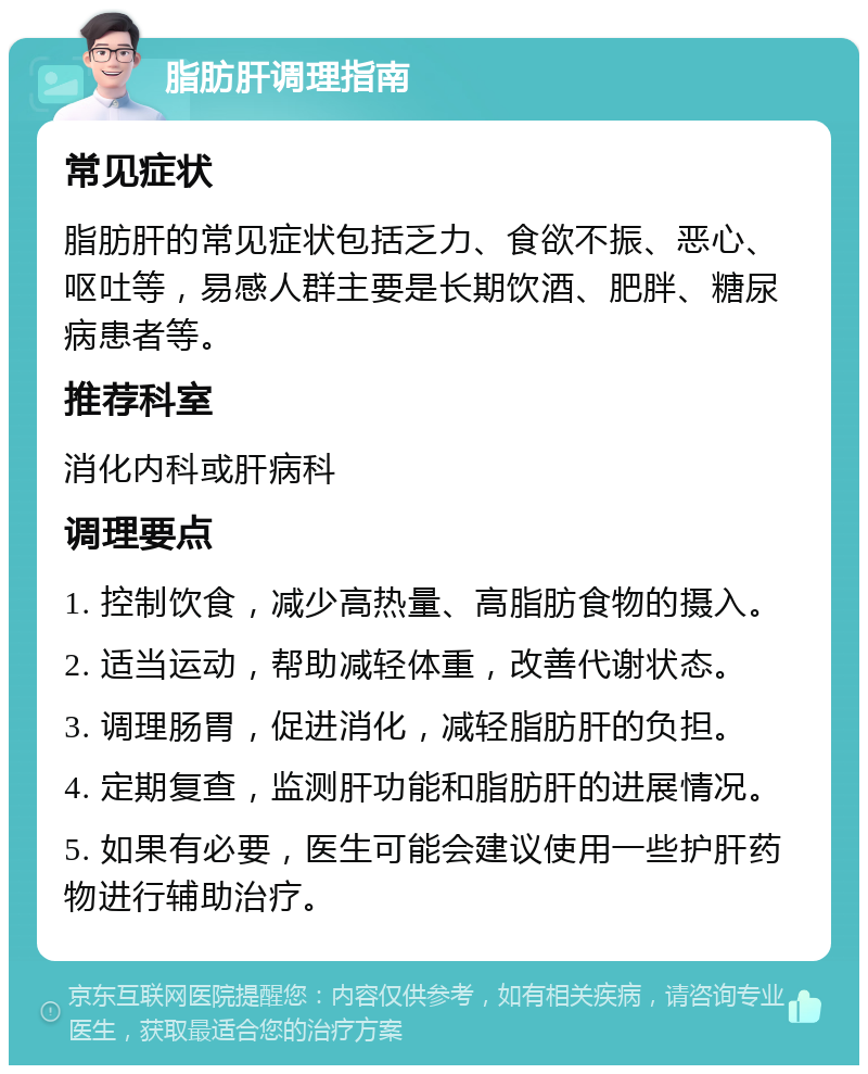 脂肪肝调理指南 常见症状 脂肪肝的常见症状包括乏力、食欲不振、恶心、呕吐等，易感人群主要是长期饮酒、肥胖、糖尿病患者等。 推荐科室 消化内科或肝病科 调理要点 1. 控制饮食，减少高热量、高脂肪食物的摄入。 2. 适当运动，帮助减轻体重，改善代谢状态。 3. 调理肠胃，促进消化，减轻脂肪肝的负担。 4. 定期复查，监测肝功能和脂肪肝的进展情况。 5. 如果有必要，医生可能会建议使用一些护肝药物进行辅助治疗。