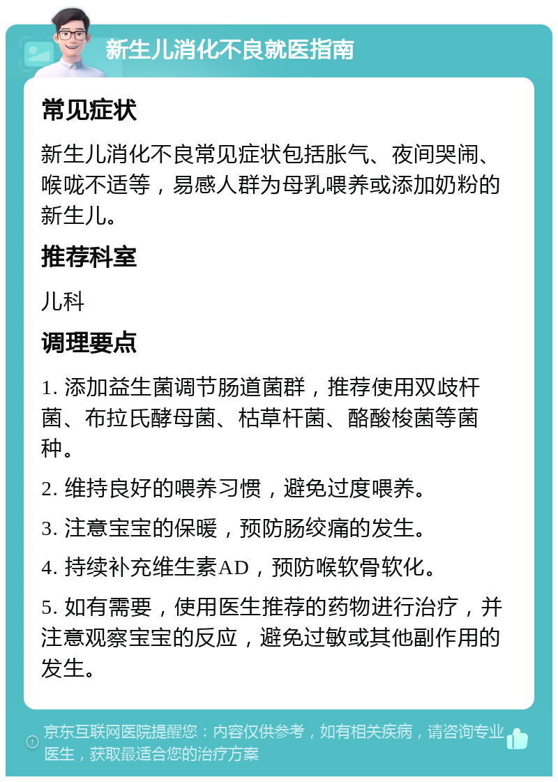 新生儿消化不良就医指南 常见症状 新生儿消化不良常见症状包括胀气、夜间哭闹、喉咙不适等，易感人群为母乳喂养或添加奶粉的新生儿。 推荐科室 儿科 调理要点 1. 添加益生菌调节肠道菌群，推荐使用双歧杆菌、布拉氏酵母菌、枯草杆菌、酪酸梭菌等菌种。 2. 维持良好的喂养习惯，避免过度喂养。 3. 注意宝宝的保暖，预防肠绞痛的发生。 4. 持续补充维生素AD，预防喉软骨软化。 5. 如有需要，使用医生推荐的药物进行治疗，并注意观察宝宝的反应，避免过敏或其他副作用的发生。