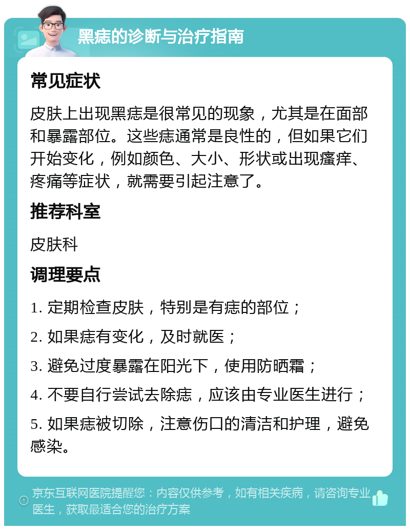 黑痣的诊断与治疗指南 常见症状 皮肤上出现黑痣是很常见的现象，尤其是在面部和暴露部位。这些痣通常是良性的，但如果它们开始变化，例如颜色、大小、形状或出现瘙痒、疼痛等症状，就需要引起注意了。 推荐科室 皮肤科 调理要点 1. 定期检查皮肤，特别是有痣的部位； 2. 如果痣有变化，及时就医； 3. 避免过度暴露在阳光下，使用防晒霜； 4. 不要自行尝试去除痣，应该由专业医生进行； 5. 如果痣被切除，注意伤口的清洁和护理，避免感染。