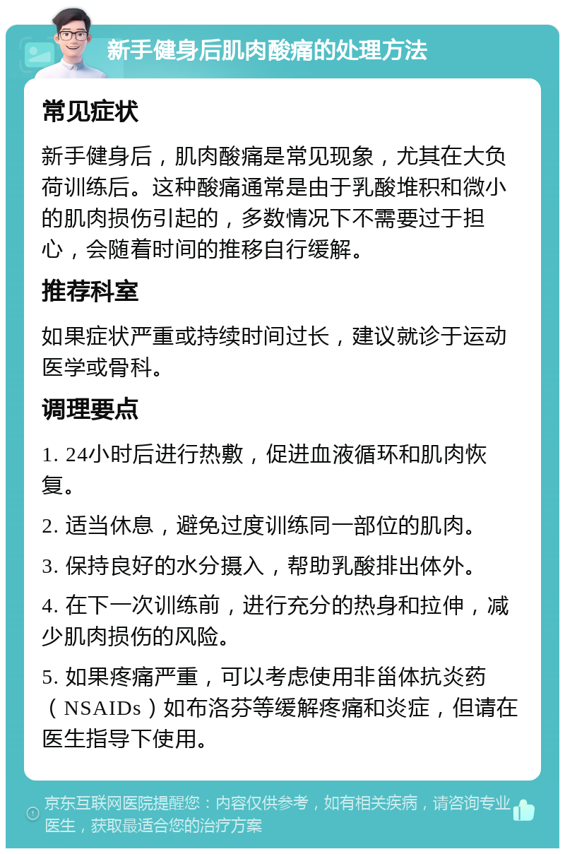 新手健身后肌肉酸痛的处理方法 常见症状 新手健身后，肌肉酸痛是常见现象，尤其在大负荷训练后。这种酸痛通常是由于乳酸堆积和微小的肌肉损伤引起的，多数情况下不需要过于担心，会随着时间的推移自行缓解。 推荐科室 如果症状严重或持续时间过长，建议就诊于运动医学或骨科。 调理要点 1. 24小时后进行热敷，促进血液循环和肌肉恢复。 2. 适当休息，避免过度训练同一部位的肌肉。 3. 保持良好的水分摄入，帮助乳酸排出体外。 4. 在下一次训练前，进行充分的热身和拉伸，减少肌肉损伤的风险。 5. 如果疼痛严重，可以考虑使用非甾体抗炎药（NSAIDs）如布洛芬等缓解疼痛和炎症，但请在医生指导下使用。