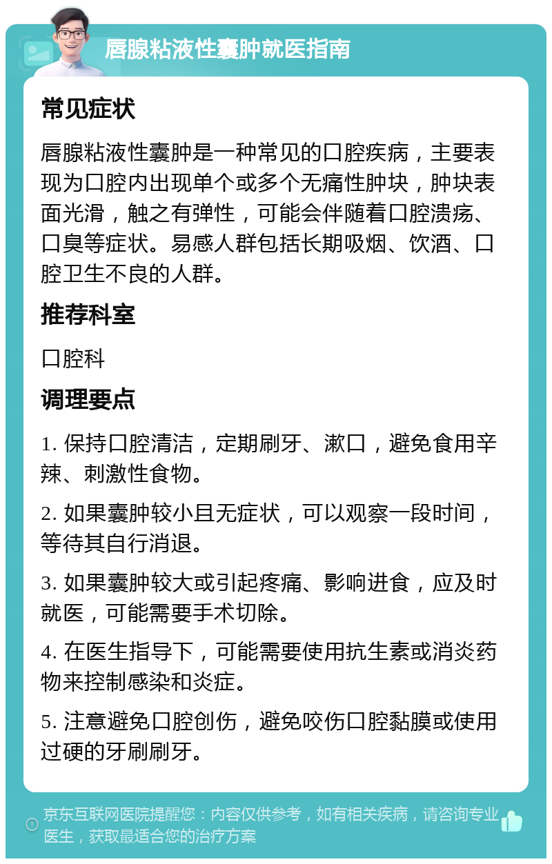 唇腺粘液性囊肿就医指南 常见症状 唇腺粘液性囊肿是一种常见的口腔疾病，主要表现为口腔内出现单个或多个无痛性肿块，肿块表面光滑，触之有弹性，可能会伴随着口腔溃疡、口臭等症状。易感人群包括长期吸烟、饮酒、口腔卫生不良的人群。 推荐科室 口腔科 调理要点 1. 保持口腔清洁，定期刷牙、漱口，避免食用辛辣、刺激性食物。 2. 如果囊肿较小且无症状，可以观察一段时间，等待其自行消退。 3. 如果囊肿较大或引起疼痛、影响进食，应及时就医，可能需要手术切除。 4. 在医生指导下，可能需要使用抗生素或消炎药物来控制感染和炎症。 5. 注意避免口腔创伤，避免咬伤口腔黏膜或使用过硬的牙刷刷牙。