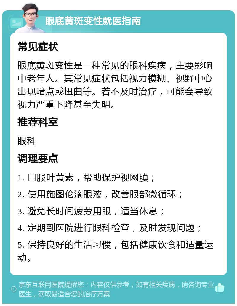 眼底黄斑变性就医指南 常见症状 眼底黄斑变性是一种常见的眼科疾病，主要影响中老年人。其常见症状包括视力模糊、视野中心出现暗点或扭曲等。若不及时治疗，可能会导致视力严重下降甚至失明。 推荐科室 眼科 调理要点 1. 口服叶黄素，帮助保护视网膜； 2. 使用施图伦滴眼液，改善眼部微循环； 3. 避免长时间疲劳用眼，适当休息； 4. 定期到医院进行眼科检查，及时发现问题； 5. 保持良好的生活习惯，包括健康饮食和适量运动。