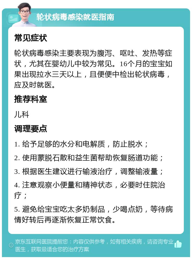 轮状病毒感染就医指南 常见症状 轮状病毒感染主要表现为腹泻、呕吐、发热等症状，尤其在婴幼儿中较为常见。16个月的宝宝如果出现拉水三天以上，且便便中检出轮状病毒，应及时就医。 推荐科室 儿科 调理要点 1. 给予足够的水分和电解质，防止脱水； 2. 使用蒙脱石散和益生菌帮助恢复肠道功能； 3. 根据医生建议进行输液治疗，调整输液量； 4. 注意观察小便量和精神状态，必要时住院治疗； 5. 避免给宝宝吃太多奶制品，少喝点奶，等待病情好转后再逐渐恢复正常饮食。