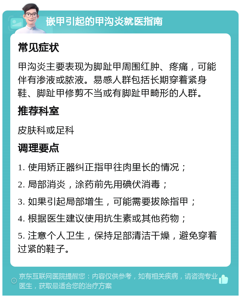 嵌甲引起的甲沟炎就医指南 常见症状 甲沟炎主要表现为脚趾甲周围红肿、疼痛，可能伴有渗液或脓液。易感人群包括长期穿着紧身鞋、脚趾甲修剪不当或有脚趾甲畸形的人群。 推荐科室 皮肤科或足科 调理要点 1. 使用矫正器纠正指甲往肉里长的情况； 2. 局部消炎，涂药前先用碘伏消毒； 3. 如果引起局部增生，可能需要拔除指甲； 4. 根据医生建议使用抗生素或其他药物； 5. 注意个人卫生，保持足部清洁干燥，避免穿着过紧的鞋子。