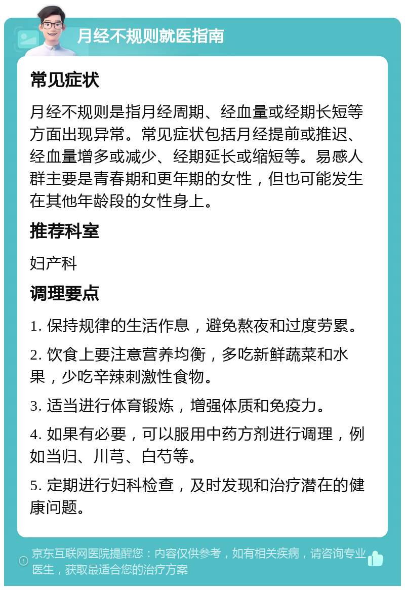 月经不规则就医指南 常见症状 月经不规则是指月经周期、经血量或经期长短等方面出现异常。常见症状包括月经提前或推迟、经血量增多或减少、经期延长或缩短等。易感人群主要是青春期和更年期的女性，但也可能发生在其他年龄段的女性身上。 推荐科室 妇产科 调理要点 1. 保持规律的生活作息，避免熬夜和过度劳累。 2. 饮食上要注意营养均衡，多吃新鲜蔬菜和水果，少吃辛辣刺激性食物。 3. 适当进行体育锻炼，增强体质和免疫力。 4. 如果有必要，可以服用中药方剂进行调理，例如当归、川芎、白芍等。 5. 定期进行妇科检查，及时发现和治疗潜在的健康问题。