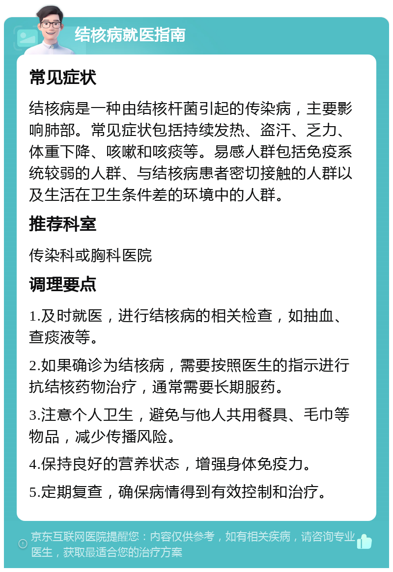 结核病就医指南 常见症状 结核病是一种由结核杆菌引起的传染病，主要影响肺部。常见症状包括持续发热、盗汗、乏力、体重下降、咳嗽和咳痰等。易感人群包括免疫系统较弱的人群、与结核病患者密切接触的人群以及生活在卫生条件差的环境中的人群。 推荐科室 传染科或胸科医院 调理要点 1.及时就医，进行结核病的相关检查，如抽血、查痰液等。 2.如果确诊为结核病，需要按照医生的指示进行抗结核药物治疗，通常需要长期服药。 3.注意个人卫生，避免与他人共用餐具、毛巾等物品，减少传播风险。 4.保持良好的营养状态，增强身体免疫力。 5.定期复查，确保病情得到有效控制和治疗。