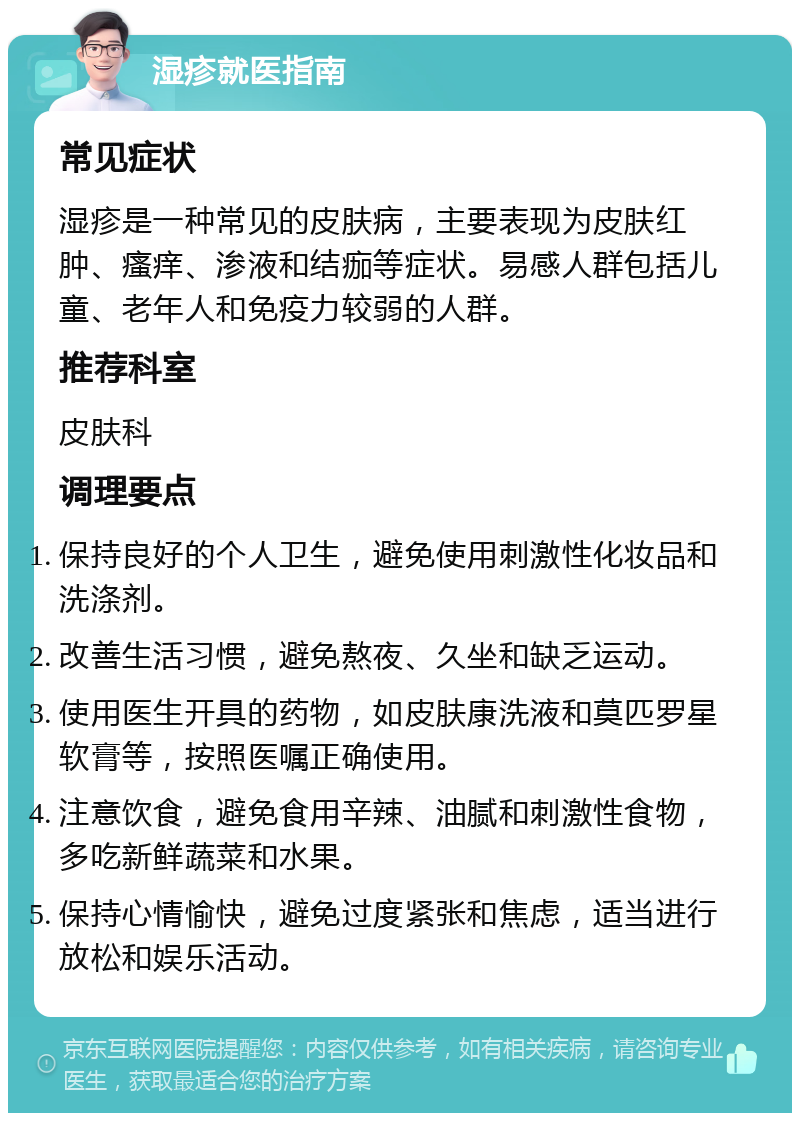 湿疹就医指南 常见症状 湿疹是一种常见的皮肤病，主要表现为皮肤红肿、瘙痒、渗液和结痂等症状。易感人群包括儿童、老年人和免疫力较弱的人群。 推荐科室 皮肤科 调理要点 保持良好的个人卫生，避免使用刺激性化妆品和洗涤剂。 改善生活习惯，避免熬夜、久坐和缺乏运动。 使用医生开具的药物，如皮肤康洗液和莫匹罗星软膏等，按照医嘱正确使用。 注意饮食，避免食用辛辣、油腻和刺激性食物，多吃新鲜蔬菜和水果。 保持心情愉快，避免过度紧张和焦虑，适当进行放松和娱乐活动。