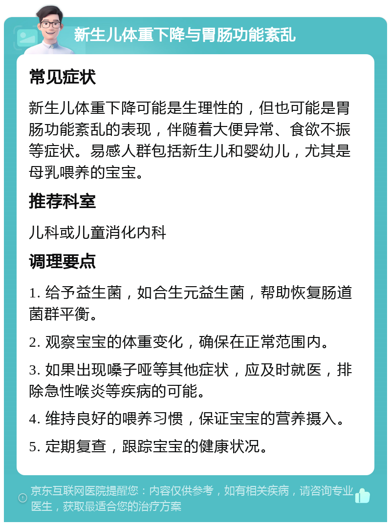 新生儿体重下降与胃肠功能紊乱 常见症状 新生儿体重下降可能是生理性的，但也可能是胃肠功能紊乱的表现，伴随着大便异常、食欲不振等症状。易感人群包括新生儿和婴幼儿，尤其是母乳喂养的宝宝。 推荐科室 儿科或儿童消化内科 调理要点 1. 给予益生菌，如合生元益生菌，帮助恢复肠道菌群平衡。 2. 观察宝宝的体重变化，确保在正常范围内。 3. 如果出现嗓子哑等其他症状，应及时就医，排除急性喉炎等疾病的可能。 4. 维持良好的喂养习惯，保证宝宝的营养摄入。 5. 定期复查，跟踪宝宝的健康状况。