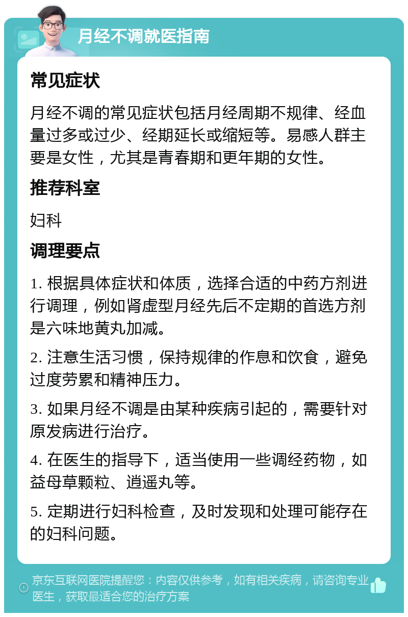 月经不调就医指南 常见症状 月经不调的常见症状包括月经周期不规律、经血量过多或过少、经期延长或缩短等。易感人群主要是女性，尤其是青春期和更年期的女性。 推荐科室 妇科 调理要点 1. 根据具体症状和体质，选择合适的中药方剂进行调理，例如肾虚型月经先后不定期的首选方剂是六味地黄丸加减。 2. 注意生活习惯，保持规律的作息和饮食，避免过度劳累和精神压力。 3. 如果月经不调是由某种疾病引起的，需要针对原发病进行治疗。 4. 在医生的指导下，适当使用一些调经药物，如益母草颗粒、逍遥丸等。 5. 定期进行妇科检查，及时发现和处理可能存在的妇科问题。