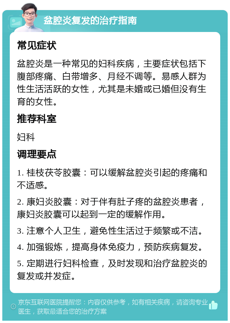 盆腔炎复发的治疗指南 常见症状 盆腔炎是一种常见的妇科疾病，主要症状包括下腹部疼痛、白带增多、月经不调等。易感人群为性生活活跃的女性，尤其是未婚或已婚但没有生育的女性。 推荐科室 妇科 调理要点 1. 桂枝茯苓胶囊：可以缓解盆腔炎引起的疼痛和不适感。 2. 康妇炎胶囊：对于伴有肚子疼的盆腔炎患者，康妇炎胶囊可以起到一定的缓解作用。 3. 注意个人卫生，避免性生活过于频繁或不洁。 4. 加强锻炼，提高身体免疫力，预防疾病复发。 5. 定期进行妇科检查，及时发现和治疗盆腔炎的复发或并发症。