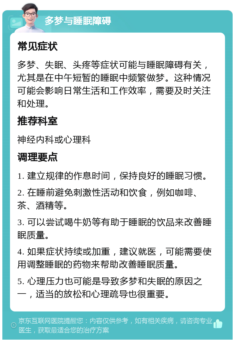 多梦与睡眠障碍 常见症状 多梦、失眠、头疼等症状可能与睡眠障碍有关，尤其是在中午短暂的睡眠中频繁做梦。这种情况可能会影响日常生活和工作效率，需要及时关注和处理。 推荐科室 神经内科或心理科 调理要点 1. 建立规律的作息时间，保持良好的睡眠习惯。 2. 在睡前避免刺激性活动和饮食，例如咖啡、茶、酒精等。 3. 可以尝试喝牛奶等有助于睡眠的饮品来改善睡眠质量。 4. 如果症状持续或加重，建议就医，可能需要使用调整睡眠的药物来帮助改善睡眠质量。 5. 心理压力也可能是导致多梦和失眠的原因之一，适当的放松和心理疏导也很重要。