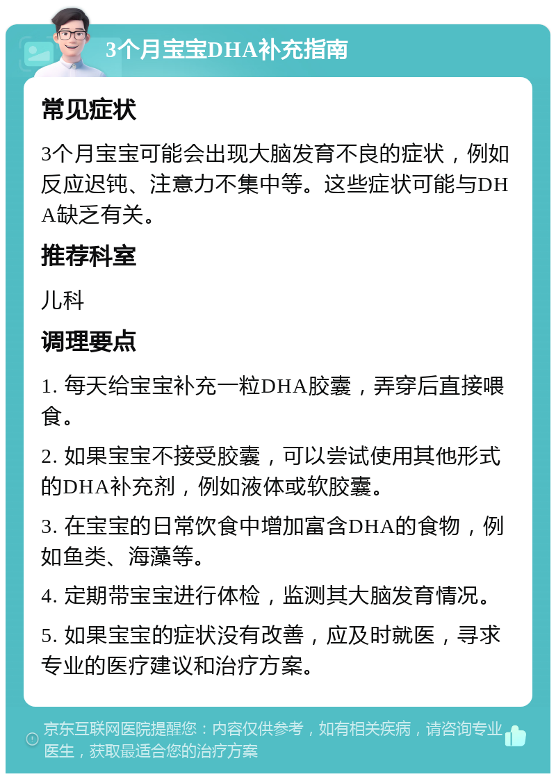 3个月宝宝DHA补充指南 常见症状 3个月宝宝可能会出现大脑发育不良的症状，例如反应迟钝、注意力不集中等。这些症状可能与DHA缺乏有关。 推荐科室 儿科 调理要点 1. 每天给宝宝补充一粒DHA胶囊，弄穿后直接喂食。 2. 如果宝宝不接受胶囊，可以尝试使用其他形式的DHA补充剂，例如液体或软胶囊。 3. 在宝宝的日常饮食中增加富含DHA的食物，例如鱼类、海藻等。 4. 定期带宝宝进行体检，监测其大脑发育情况。 5. 如果宝宝的症状没有改善，应及时就医，寻求专业的医疗建议和治疗方案。