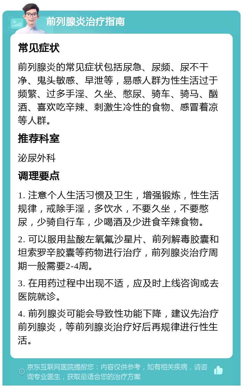 前列腺炎治疗指南 常见症状 前列腺炎的常见症状包括尿急、尿频、尿不干净、鬼头敏感、早泄等，易感人群为性生活过于频繁、过多手淫、久坐、憋尿、骑车、骑马、酗酒、喜欢吃辛辣、刺激生冷性的食物、感冒着凉等人群。 推荐科室 泌尿外科 调理要点 1. 注意个人生活习惯及卫生，增强锻炼，性生活规律，戒除手淫，多饮水，不要久坐，不要憋尿，少骑自行车，少喝酒及少进食辛辣食物。 2. 可以服用盐酸左氧氟沙星片、前列解毒胶囊和坦索罗辛胶囊等药物进行治疗，前列腺炎治疗周期一般需要2-4周。 3. 在用药过程中出现不适，应及时上线咨询或去医院就诊。 4. 前列腺炎可能会导致性功能下降，建议先治疗前列腺炎，等前列腺炎治疗好后再规律进行性生活。